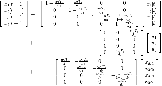 \begin{aligned}
\left[\begin{array}{c}
x_1[t+1]\\
x_2[t+1]\\
x_3[t+1]\\
x_4[t+1]\end{array}\right] & = & \left[\begin{array}{cccc}
1-\frac{w_1T_s}{d_1} & \frac{w_2T_s}{d_1} & 0 & 0\\
0 & 1-\frac{w_2T_s}{d_2} & \frac{w_3T_s}{d_2} & 0\\
0 & 0 & 1-\frac{w_3T_s}{d_3} & \frac{1}{1-b}\frac{w_4T_s}{d_3}\\
0 & 0 & 0 & 1-\frac{w_4T_s}{d_4}\end{array}\right]
\left[\begin{array}{c}
x_1[t]\\
x_2[t]\\
x_3[t]\\
x_4[t]\end{array}\right] \nonumber\\
& + & \left[\begin{array}{ccc}
0 & 0 & \frac{w_1T_s}{d_1}\\
0 & 0 & 0\\
0 & 0 & 0\\
0 & -\frac{w_4T_s}{d_4} & 0\end{array}\right]\left[\begin{array}{c}
u_1\\
u_2\\
u_3\end{array}\right] \nonumber\\
& + & \left[\begin{array}{cccc}
\frac{w_1T_s}{d_1} & -\frac{w_2T_s}{d_1} & 0 & 0\\
0 & \frac{w_2T_s}{d_2} & -\frac{w_3T_s}{d_2} & 0\\
0 & 0 & \frac{w_3T_s}{d_3} & -\frac{1}{1-b}\frac{w_4T_s}{d_3}\\
0 & 0 & 0 & \frac{w_4T_s}{d_4}\end{array}\right]
\left[\begin{array}{c}
x_{M1}\\
x_{M2}\\
x_{M3}\\
x_{M4}\end{array}\right].\end{aligned}