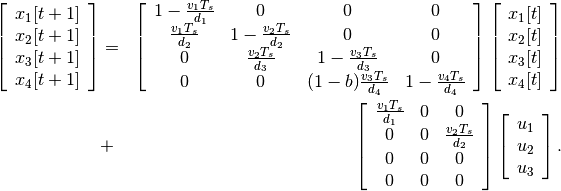 \begin{aligned}
\left[\begin{array}{c}
x_1[t+1]\\
x_2[t+1]\\
x_3[t+1]\\
x_4[t+1]\end{array}\right] & = & \left[\begin{array}{cccc}
1-\frac{v_1T_s}{d_1} & 0 & 0 & 0\\
\frac{v_1T_s}{d_2} & 1-\frac{v_2T_s}{d_2} & 0 & 0\\
0 & \frac{v_2T_s}{d_3} & 1-\frac{v_3T_s}{d_3} & 0\\
0 & 0 & (1-b)\frac{v_3T_s}{d_4} & 1-\frac{v_4T_s}{d_4}\end{array}\right]
\left[\begin{array}{c}
x_1[t]\\
x_2[t]\\
x_3[t]\\
x_4[t]\end{array}\right] \nonumber\\
& + & \left[\begin{array}{ccc}
\frac{v_1T_s}{d_1} & 0 & 0\\
0 & 0 & \frac{v_2T_s}{d_2}\\
0 & 0 & 0\\
0 & 0 & 0\end{array}\right]\left[\begin{array}{c}
u_1\\
u_2\\
u_3\end{array}\right].\end{aligned}